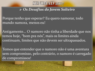 1- Os Desafios do Jovem Solteiro
Porque tenho que esperar? Eu quero namorar, todo
mundo namora, menos eu!
Antigamente... O namoro não tinha a liberdade que nos
temos hoje, “bom pra nós”, mais os limites ainda
continuam, limites que não devem ser ultrapassados.
Temos que entender que o namoro não é uma aventura
sem compromisso, pelo contrário, o namoro é carregado
de compromissos!
 
