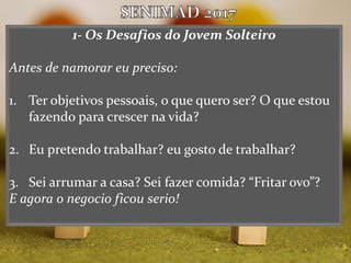 1- Os Desafios do Jovem Solteiro
Antes de namorar eu preciso:
1. Ter objetivos pessoais, o que quero ser? O que estou
fazendo para crescer na vida?
2. Eu pretendo trabalhar? eu gosto de trabalhar?
3. Sei arrumar a casa? Sei fazer comida? “Fritar ovo”?
E agora o negocio ficou serio!
 