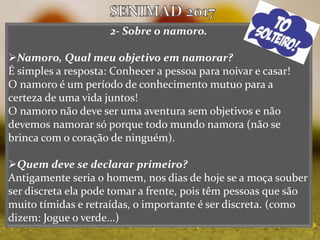2- Sobre o namoro.
Namoro, Qual meu objetivo em namorar?
É simples a resposta: Conhecer a pessoa para noivar e casar!
O namoro é um período de conhecimento mutuo para a
certeza de uma vida juntos!
O namoro não deve ser uma aventura sem objetivos e não
devemos namorar só porque todo mundo namora (não se
brinca com o coração de ninguém).
Quem deve se declarar primeiro?
Antigamente seria o homem, nos dias de hoje se a moça souber
ser discreta ela pode tomar a frente, pois têm pessoas que são
muito tímidas e retraídas, o importante é ser discreta. (como
dizem: Jogue o verde...)
 
