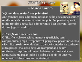 2- Sobre o namoro.
Quem deve se declarar primeiro?
Antigamente seria o homem, nos dias de hoje se a moça souber
ser discreta ela pode tomar a frente, pois têm pessoas que são
muito tímidas e retraídas, o importante é ser discreta. (como
dizem: Jogue o verde...)
Devo ficar antes ou não?
O “ficar” envolve relacionamentos superficiais, sem
compromisso, é algo irresponsável, perigoso e pecaminoso, não
é fácil ficar sozinho tendo dentro de você vontades de conhecer
outra pessoa, mais isso deve vir acompanhado de um
sentimento responsável preenchido com um amor sincero.
De que adianta pegar todos ou todas e depois ter uma má
reputação e talvez um casamento infeliz.
 