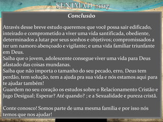 Conclusão
Através desse breve estudo queremos que você possa sair edificado,
inteirado e comprometido a viver uma vida santificada, obediente,
determinados a lutar por seus sonhos e objetivos; compromissados a
ter um namoro abençoado e vigilante; e uma vida familiar triunfante
em Deus.
Saiba que o jovem, adolescente consegue viver uma vida para Deus
afastado das coisas mundanas.
Saiba que não importa o tamanho do seu pecado, erro, Deus tem
perdão, tem solução, tem a ajuda pra sua vida e nós estamos aqui para
te ajudar também!
Guardem no seu coração os estudos sobre o Relacionamento Cristão e
Jugo Desigual; Esperar? Até quando? ; e a Sexualidade e pureza cristã.
Conte conosco! Somos parte de uma mesma família e por isso nós
temos que nos ajudar!
 