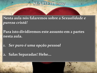 Nesta aula nós falaremos sobre a Sexualidade e
pureza cristã!
Para isto dividiremos este assunto em 2 partes
nesta aula.
1. Ser puro é uma opção pessoal
2. Salas Separadas! Hehe...
 