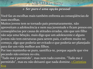 1- Ser puro é uma opção pessoal
Você faz as escolhas mais também enfrenta as conseqüências de
suas escolhas.
Muitos jovens tem se tornado pais prematuramente, não
aproveitam a adolescência e nem sua juventude e ficam presos em
conseqüências por causa de atitudes erradas, não que um filho
não seja uma bênção, mais digo que um adolescente e alguns
jovens não tem estruturas para serem pais, e sofrem muito no
começo, algo que poderia ser evitado e que poderia ser planejado
para dar um vida melhor aos filhos.
Por isso mantenha-se puro, santifica-te, porque aquele que vive
pecando não entrara no céu.
"Tudo me é permitido", mas nem tudo convém. "Tudo me é
permitido", mas eu não deixarei que nada domine. 1 Coríntios
6:12
 