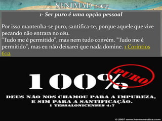 1- Ser puro é uma opção pessoal
Por isso mantenha-se puro, santifica-te, porque aquele que vive
pecando não entrara no céu.
"Tudo me é permitido", mas nem tudo convém. "Tudo me é
permitido", mas eu não deixarei que nada domine. 1 Coríntios
6:12
 