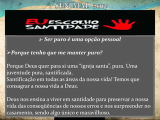 1- Ser puro é uma opção pessoal
Porque tenho que me manter puro?
Porque Deus quer para si uma “igreja santa”, pura. Uma
juventude pura, santificada.
Santificação em todas as áreas da nossa vida! Temos que
consagrar a nossa vida a Deus.
Deus nos ensina a viver em santidade para preservar a nossa
vida das conseqüências de nossos erros e nos surpreender no
casamento, sendo algo único e maravilhoso.
 
