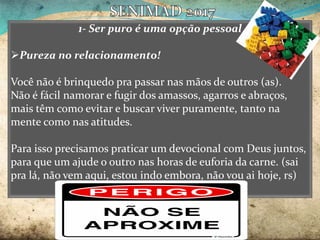 1- Ser puro é uma opção pessoal
Pureza no relacionamento!
Você não é brinquedo pra passar nas mãos de outros (as).
Não é fácil namorar e fugir dos amassos, agarros e abraços,
mais têm como evitar e buscar viver puramente, tanto na
mente como nas atitudes.
Para isso precisamos praticar um devocional com Deus juntos,
para que um ajude o outro nas horas de euforia da carne. (sai
pra lá, não vem aqui, estou indo embora, não vou ai hoje, rs)
 