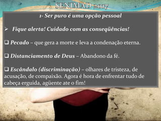 1- Ser puro é uma opção pessoal
 Fique alerta! Cuidado com as conseqüências!
 Pecado – que gera a morte e leva a condenação eterna.
 Distanciamento de Deus – Abandono da fé.
 Escândalo (discriminação) – olhares de tristeza, de
acusação, de compaixão. Agora é hora de enfrentar tudo de
cabeça erguida, agüente ate o fim!
 