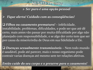 1- Ser puro é uma opção pessoal
 Fique alerta! Cuidado com as conseqüências!
 Filhos ou casamento prematuro! – infelicidade,
instabilidade, problemas, dificuldades, e pode ser que até dê
certo, mais antes vão passar por muita dificuldade por algo não
planejado com responsabilidade, e se algo der certo tem que ser
por causa da misericórdia de Deus em sua fidelidade a Ele.
 Doenças sexualmente transmissíveis – Nem todo mundo
é saudável, pode até parecer, mais o nosso organismo pode
contrair varias doenças até mesmo sem ter relações afetivas.
Então cuide do seu corpo e o preserve para o casamento!
 