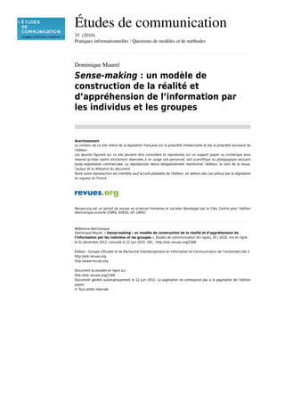 Études de communication
35  (2010)
Pratiques informationnelles : Questions de modèles et de méthodes
................................................................................................................................................................................................................................................................................................
Dominique Maurel
Sense-making : un modèle de
construction de la réalité et
d’appréhension de l’information par
les individus et les groupes
................................................................................................................................................................................................................................................................................................
Avertissement
Le contenu de ce site relève de la législation française sur la propriété intellectuelle et est la propriété exclusive de
l'éditeur.
Les œuvres figurant sur ce site peuvent être consultées et reproduites sur un support papier ou numérique sous
réserve qu'elles soient strictement réservées à un usage soit personnel, soit scientifique ou pédagogique excluant
toute exploitation commerciale. La reproduction devra obligatoirement mentionner l'éditeur, le nom de la revue,
l'auteur et la référence du document.
Toute autre reproduction est interdite sauf accord préalable de l'éditeur, en dehors des cas prévus par la législation
en vigueur en France.
Revues.org est un portail de revues en sciences humaines et sociales développé par le Cléo, Centre pour l'édition
électronique ouverte (CNRS, EHESS, UP, UAPV).
................................................................................................................................................................................................................................................................................................
Référence électronique
Dominique Maurel, « Sense-making : un modèle de construction de la réalité et d’appréhension de
l’information par les individus et les groupes », Études de communication [En ligne], 35 | 2010, mis en ligne
le 01 décembre 2012, consulté le 12 juin 2015. URL : http://edc.revues.org/2306
Éditeur : Groupe d’Études et de Recherche Interdisciplinaire en Information et Communication de l’Université Lille 3
http://edc.revues.org
http://www.revues.org
Document accessible en ligne sur :
http://edc.revues.org/2306
Document généré automatiquement le 12 juin 2015. La pagination ne correspond pas à la pagination de l'édition
papier.
© Tous droits réservés
 