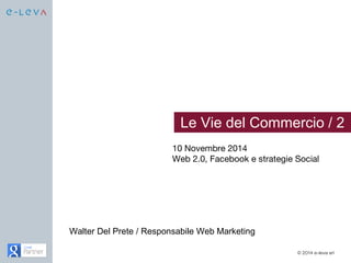 Le Vie del Commercio / 2 
10 Novembre 2014 
Web 2.0, Facebook e strategie Social 
© 2014 e-leva srl 
Walter Del Prete / Responsabile Web Marketing 
 
