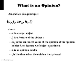 What is an Opinion?
An opinion is a quintuple:

(oj, fjk, soijkl, hi, tl)
where
– oj is a target object
– fjk is a feature of the object oj
– soijkl is the sentiment value of the opinion of the opinion
holder hi on feature fjk of object oj at time tl
– hi is an opinion holder
– tl is the time when the opinion is expressed
www.decideo.fr/bruley

 