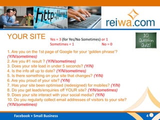 YOUR SITE1. Are you on the 1st page of Google for your ‘golden phrase’? (Y/N/sometimes)2. Are you #1 result ? (Y/N/sometimes) 3. Does your site load in under 5 seconds? (Y/N)4. Is the info all up to date? (Y/N/sometimes) 5. Is there something on your site that changes? (Y/N) 6. Are you proud of your site? (Y/N) 7. Has your site been optimised (redesigned) for mobiles? (Y/N) 8. Do you get leads/enquiries off YOUR site? (Y/N/sometimes) 9. Does your site interact with your social media? (Y/N) 10. Do you regularly collect email addresses of visitors to your site? (Y/N/sometimes) Yes = 3 (for Yes/No Sometimes) or 1Sometimes = 1  No = 0