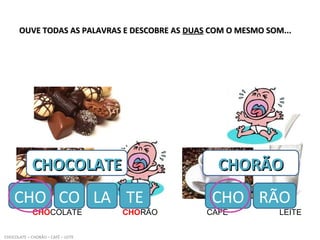 OUVE TODAS AS PALAVRAS E DESCOBRE ASOUVE TODAS AS PALAVRAS E DESCOBRE AS DUASDUAS COM O MESMO SOM...COM O MESMO SOM...
CHOCOLATE CHORÃO CAFÉ LEITE
CHOCOLATE – CHORÃO – CAFÉ – LEITE
CHOCOLATECHOCOLATE
CHO CO
CHORÃOCHORÃO
CHO RÃOLA TE
 