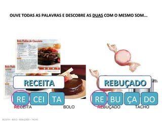 OUVE TODAS AS PALAVRAS E DESCOBRE ASOUVE TODAS AS PALAVRAS E DESCOBRE AS DUASDUAS COM O MESMO SOM...COM O MESMO SOM...
RECEITA BOLO REBUÇADO TACHO
RECEITA – BOLO – REBUÇADO – TACHO
RECEITARECEITA
RE CEI
REBUÇADOREBUÇADO
RE BUTA ÇA DO
 