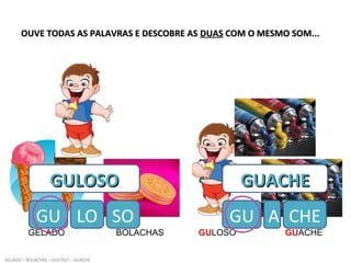 OUVE TODAS AS PALAVRAS E DESCOBRE ASOUVE TODAS AS PALAVRAS E DESCOBRE AS DUASDUAS COM O MESMO SOM...COM O MESMO SOM...
GELADO BOLACHAS GULOSO GUACHE
GELADO – BOLACHAS – GULOSO – GUACHE
GULOSOGULOSO
GU LO
GUACHEGUACHE
GU ASO CHE
 
