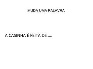 A CASINHA É FEITA DE ….
MUDA UMA PALAVRA
 