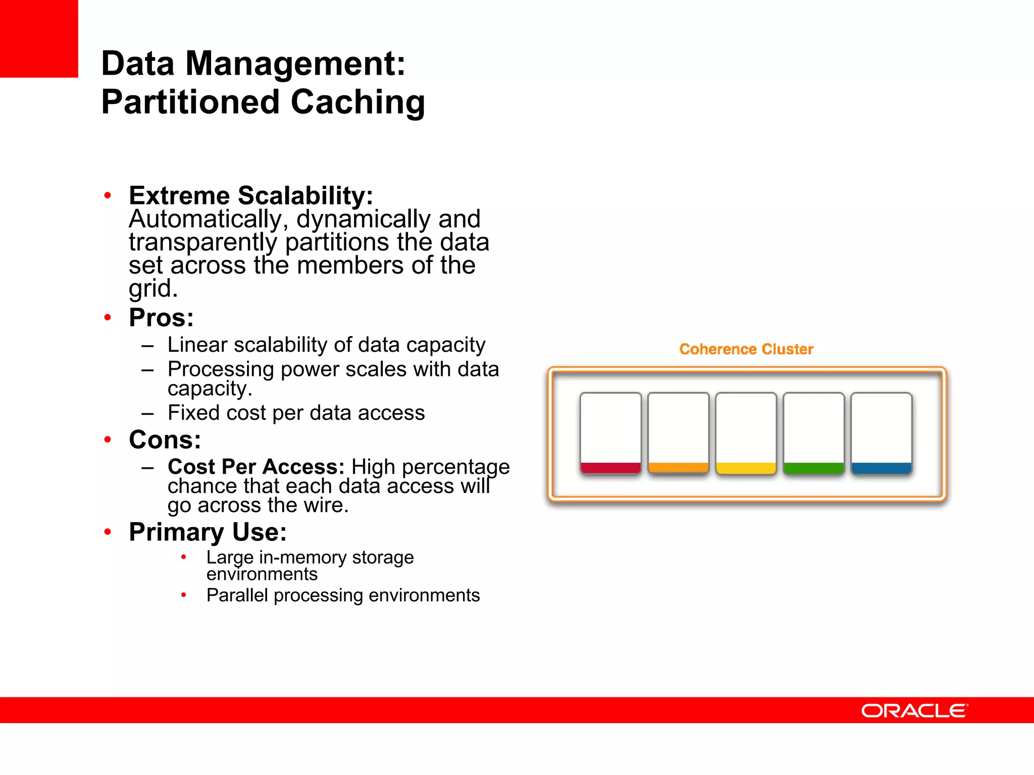 Data Management: Partitioned Caching Extreme Scalability:  Automatically, dynamically and transparently partitions the data set across the members of the grid.  Pros: Linear scalability of data capacity  Processing power scales with data capacity. Fixed cost per data access Cons: Cost Per Access:  High percentage chance that each data access will go across the wire. Primary Use: Large in-memory storage environments Parallel processing environments 