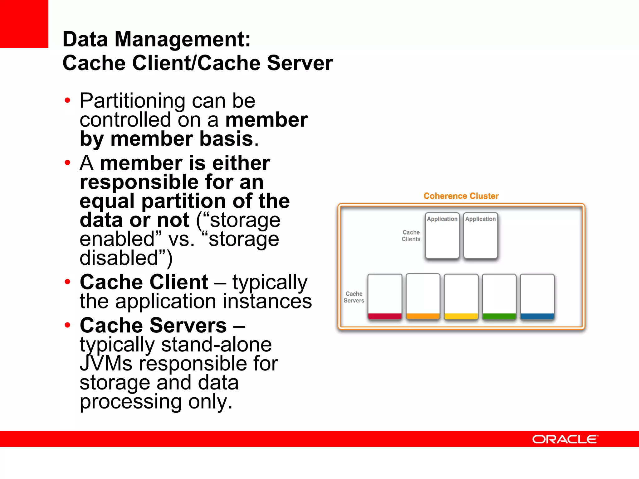 Data Management: Cache Client/Cache Server Partitioning can be controlled on a  member by member basis . A  member is either responsible for an equal partition of the data or not  (“storage enabled” vs. “storage disabled”) Cache Client  – typically the application instances Cache Servers  – typically stand-alone JVMs responsible for storage and data processing only. 