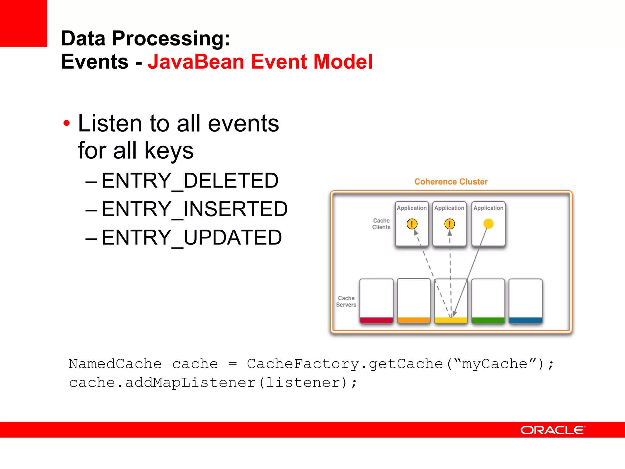 Data Processing: Events -  JavaBean Event Model Listen to all events for all keys ENTRY_DELETED ENTRY_INSERTED ENTRY_UPDATED NamedCache cache = CacheFactory.getCache(“myCache”); cache.addMapListener(listener); 