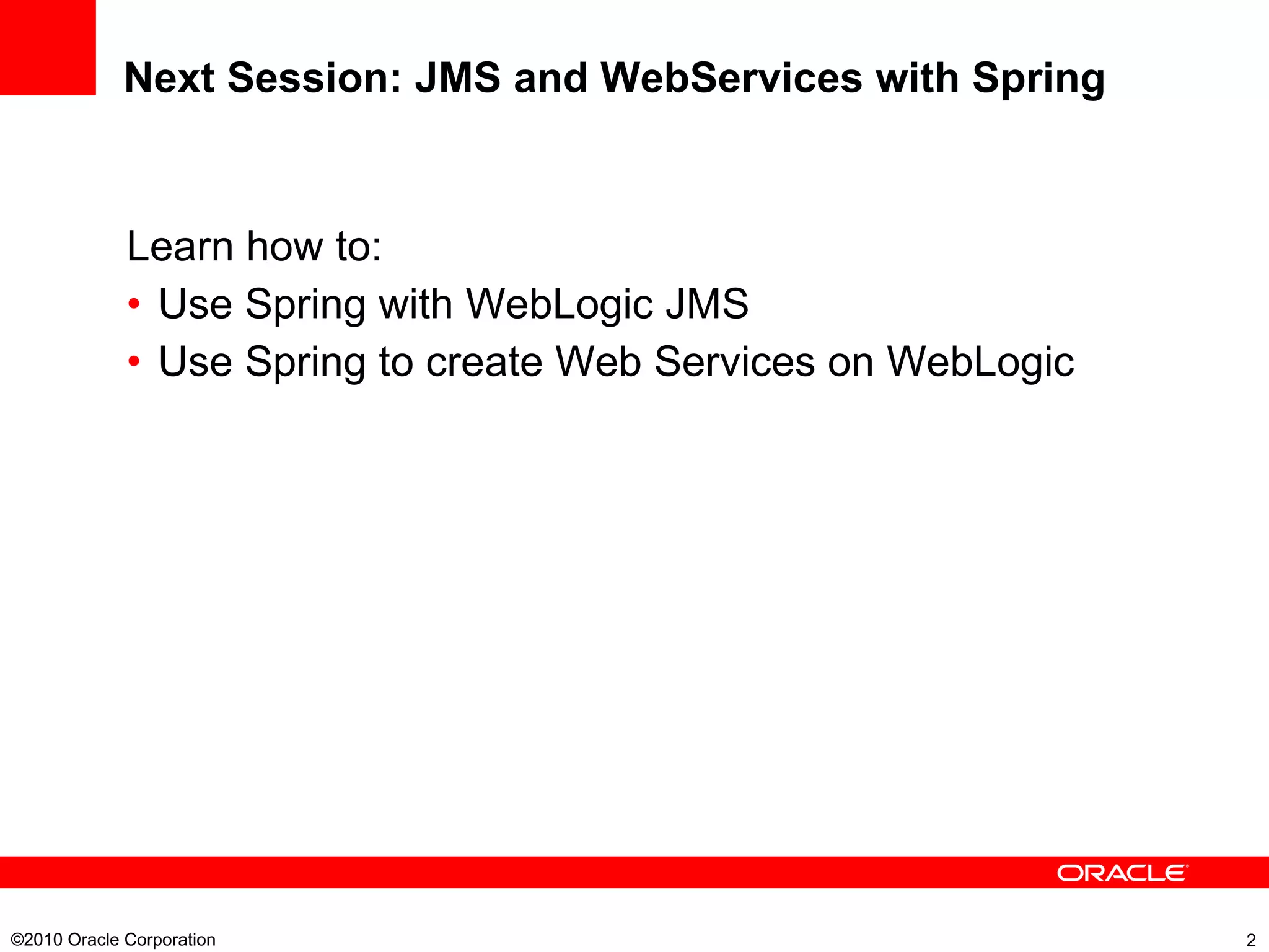 Next Session: JMS and WebServices with Spring Learn how to: Use Spring with WebLogic JMS Use Spring to create Web Services on WebLogic ©2010 Oracle Corporation  