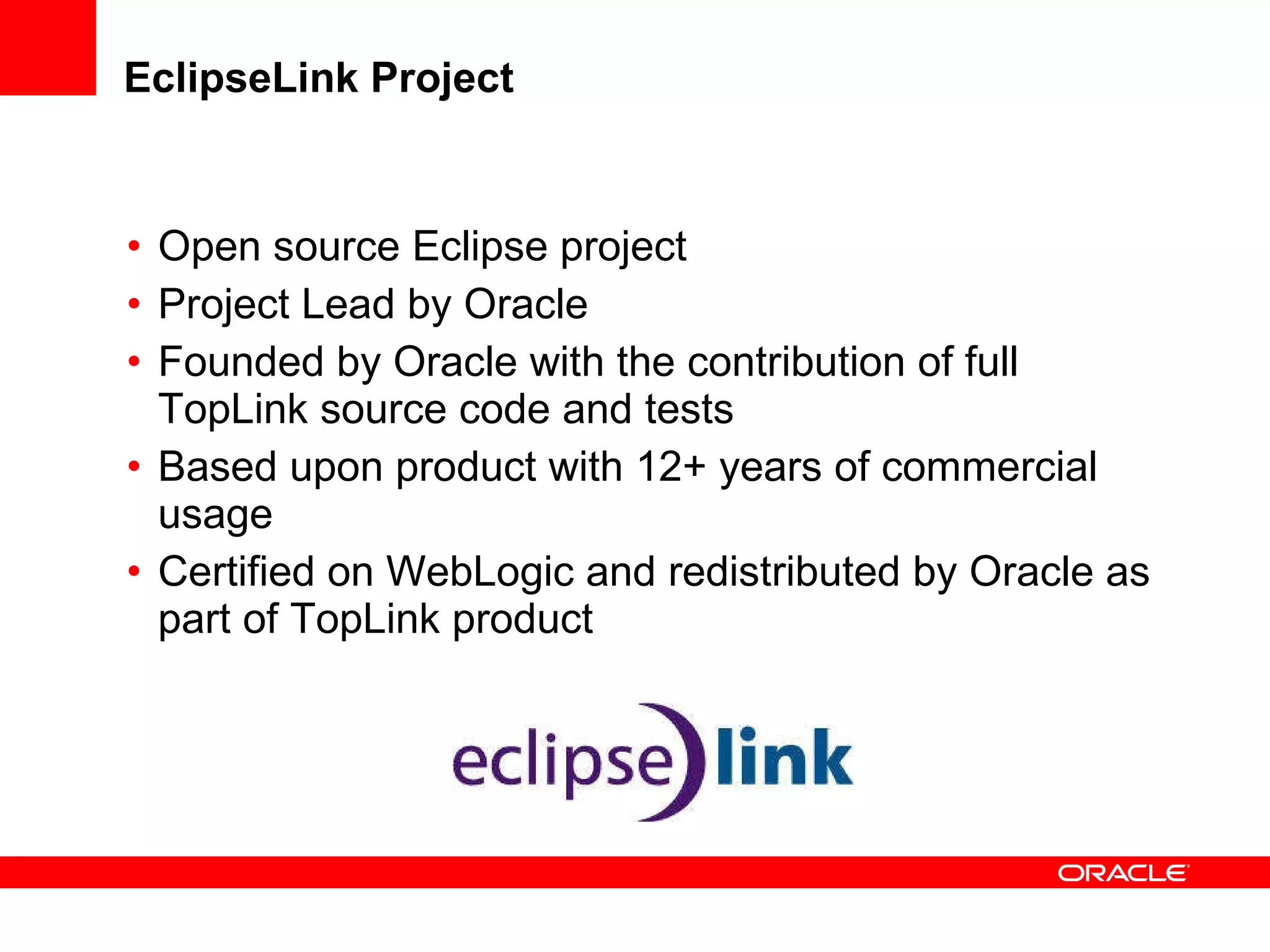 EclipseLink Project Open source Eclipse project Project Lead by Oracle Founded by Oracle with the contribution of full TopLink source code and tests Based upon product with 12+ years of commercial usage  Certified on WebLogic and redistributed by Oracle as part of TopLink product 