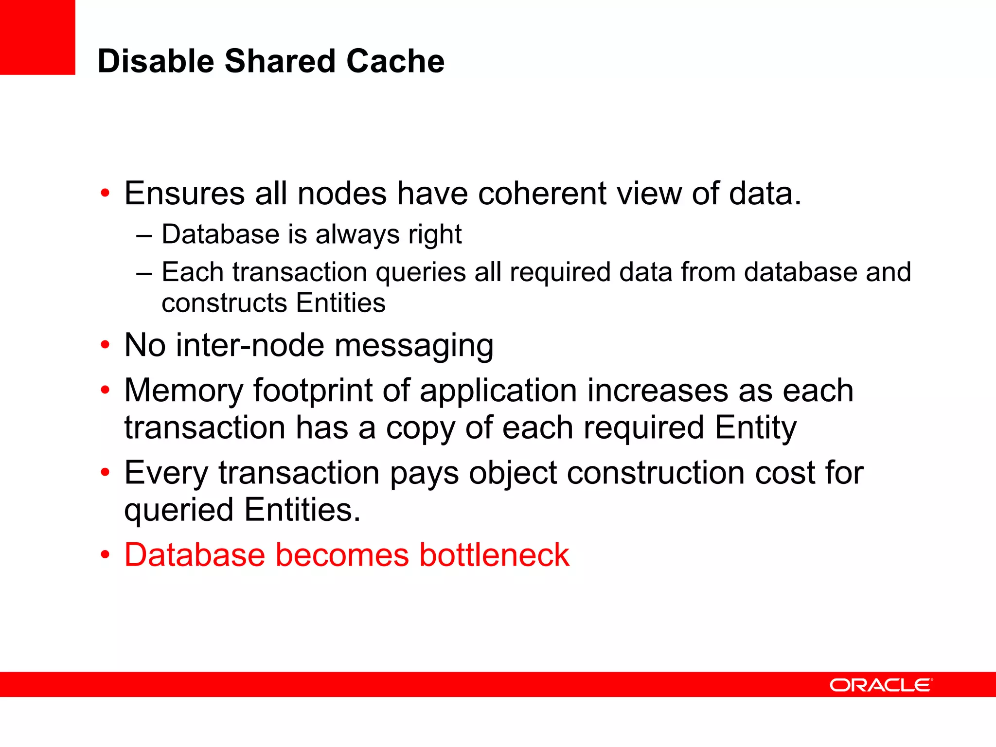 Disable Shared Cache Ensures all nodes have coherent view of data. Database is always right Each transaction queries all required data from database and constructs Entities No inter-node messaging Memory footprint of application increases as each transaction has a copy of each required Entity Every transaction pays object construction cost for queried Entities. Database becomes bottleneck 
