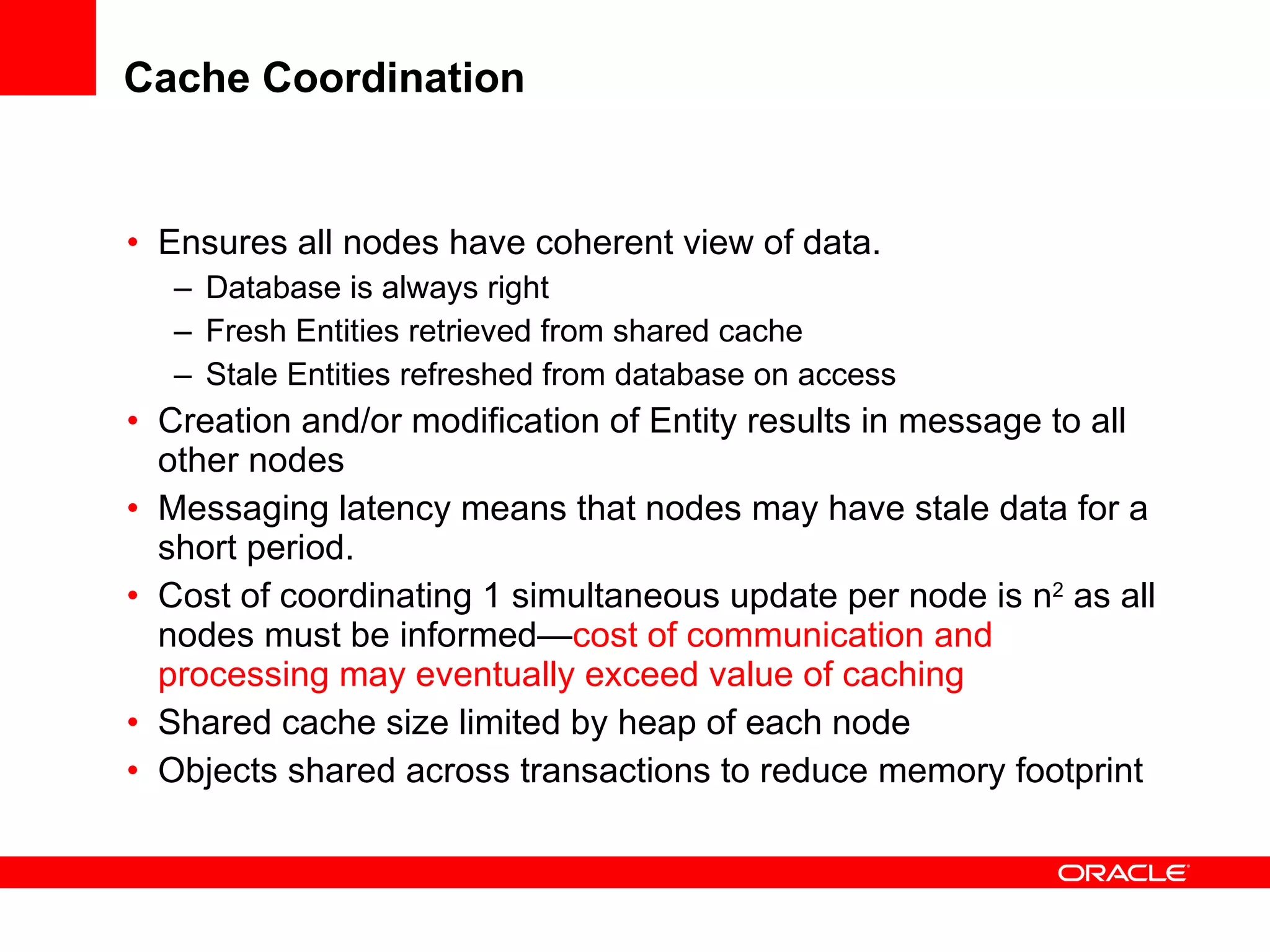 Cache Coordination Ensures all nodes have coherent view of data. Database is always right Fresh Entities retrieved from shared cache Stale Entities refreshed from database on access Creation and/or modification of Entity results in message to all other nodes Messaging latency means that nodes may have stale data for a short period. Cost of coordinating 1 simultaneous update per node is n 2  as all nodes must be informed— cost of communication and processing may eventually exceed value of caching   Shared cache size limited by heap of each node Objects shared across transactions to reduce memory footprint 