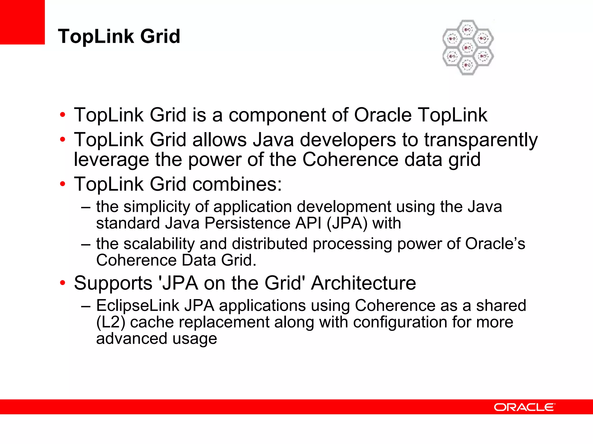 TopLink Grid TopLink Grid is a component of Oracle TopLink TopLink Grid allows Java developers to transparently leverage the power of the Coherence data grid TopLink Grid combines: the simplicity of application development using the Java standard Java Persistence API (JPA) with the scalability and distributed processing power of Oracle’s Coherence Data Grid.  Supports 'JPA on the Grid' Architecture EclipseLink JPA applications using Coherence as a shared (L2) cache replacement along with configuration for more advanced usage 