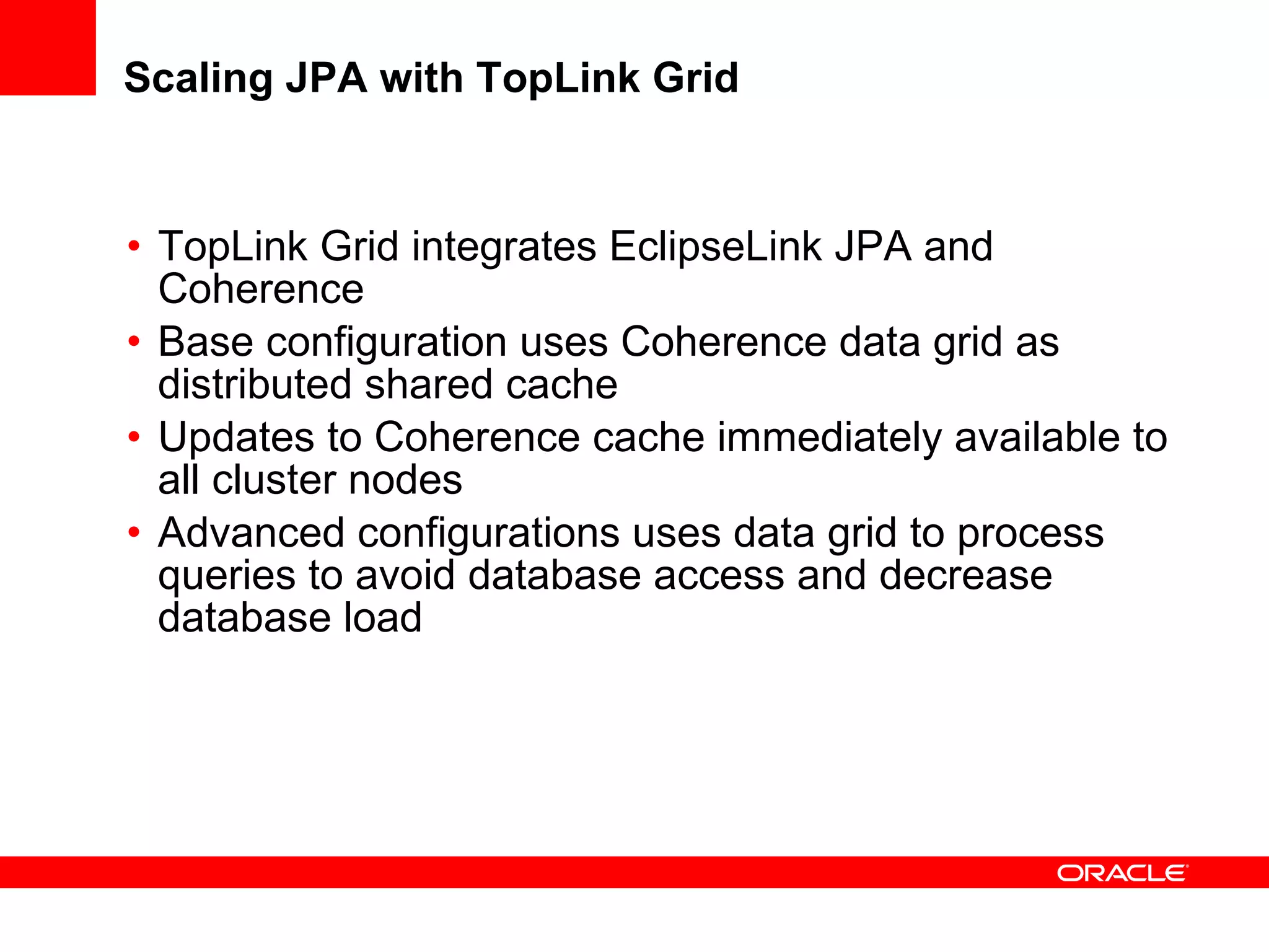 Scaling JPA with TopLink Grid TopLink Grid integrates EclipseLink JPA and Coherence Base configuration uses Coherence data grid as distributed shared cache Updates to Coherence cache immediately available to all cluster nodes Advanced configurations uses data grid to process queries to avoid database access and decrease database load 