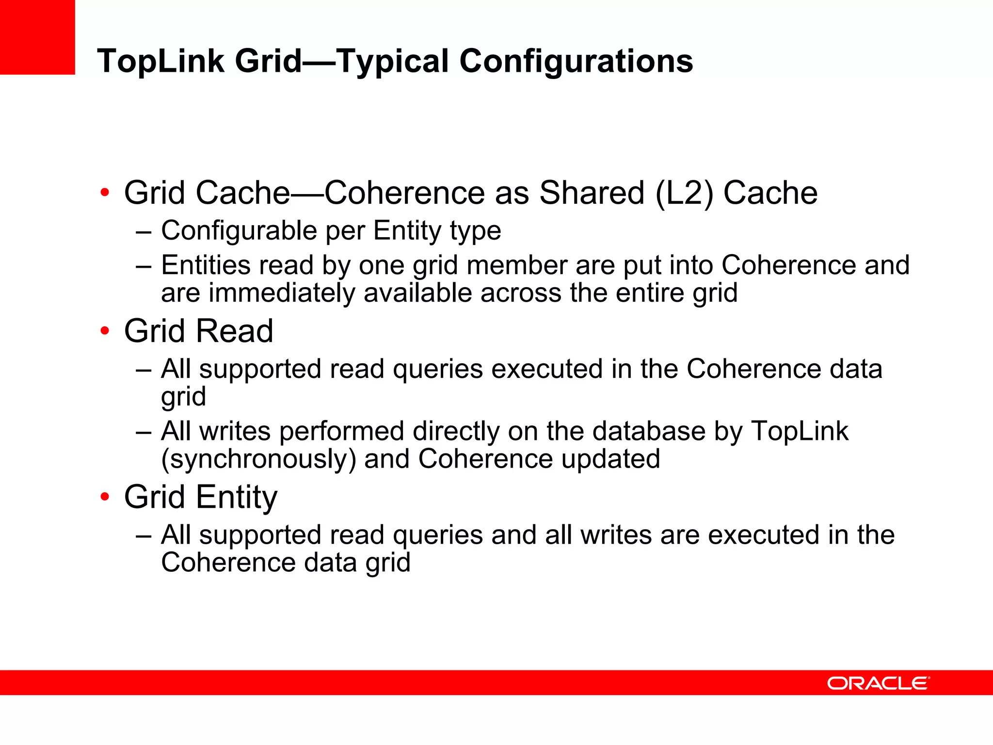 TopLink Grid—Typical Configurations Grid Cache—Coherence as Shared (L2) Cache Configurable per Entity type Entities read by one grid member are put into Coherence and are immediately available across the entire grid Grid Read All supported read queries executed in the Coherence data grid All writes performed directly on the database by TopLink (synchronously) and Coherence updated Grid Entity All supported read queries and all writes are executed in the Coherence data grid 
