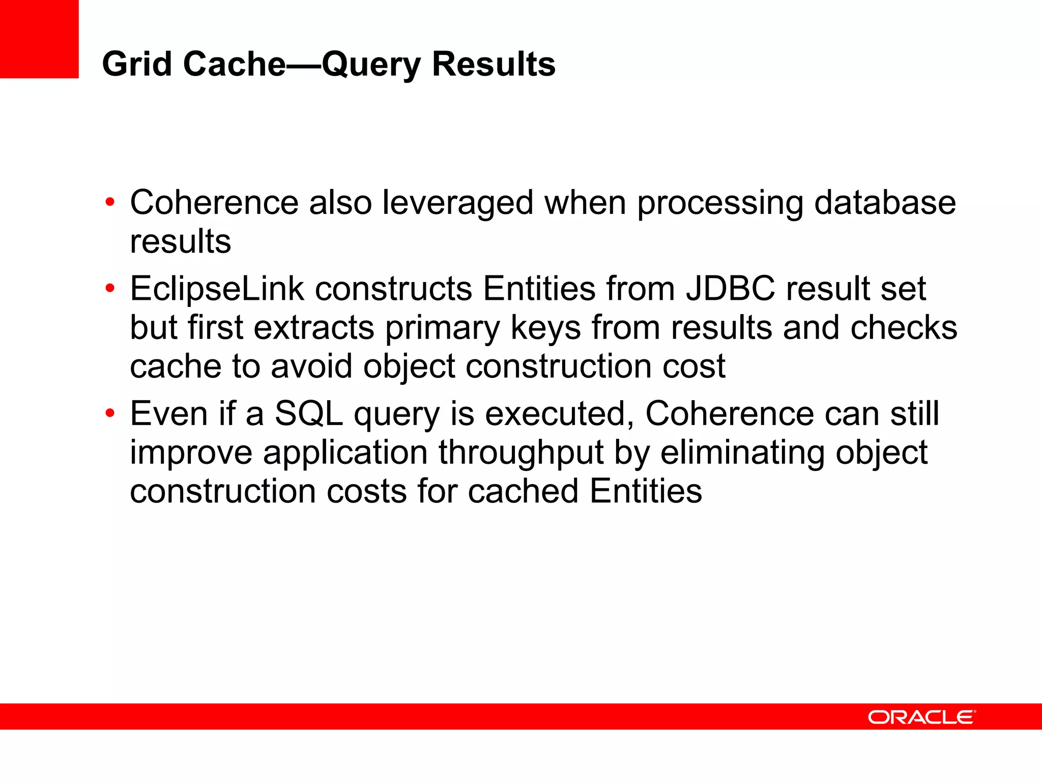 Grid Cache—Query Results Coherence also leveraged when processing database results EclipseLink constructs Entities from JDBC result set but first extracts primary keys from results and checks cache to avoid object construction cost Even if a SQL query is executed, Coherence can still improve application throughput by eliminating object construction costs for cached Entities 