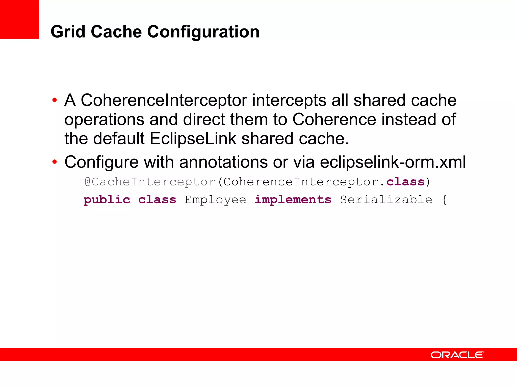 Grid Cache Configuration A CoherenceInterceptor intercepts all shared cache operations and direct them to Coherence instead of the default EclipseLink shared cache. Configure with annotations or via eclipselink-orm.xml @CacheInterceptor (CoherenceInterceptor. class ) public   class  Employee  implements  Serializable { 