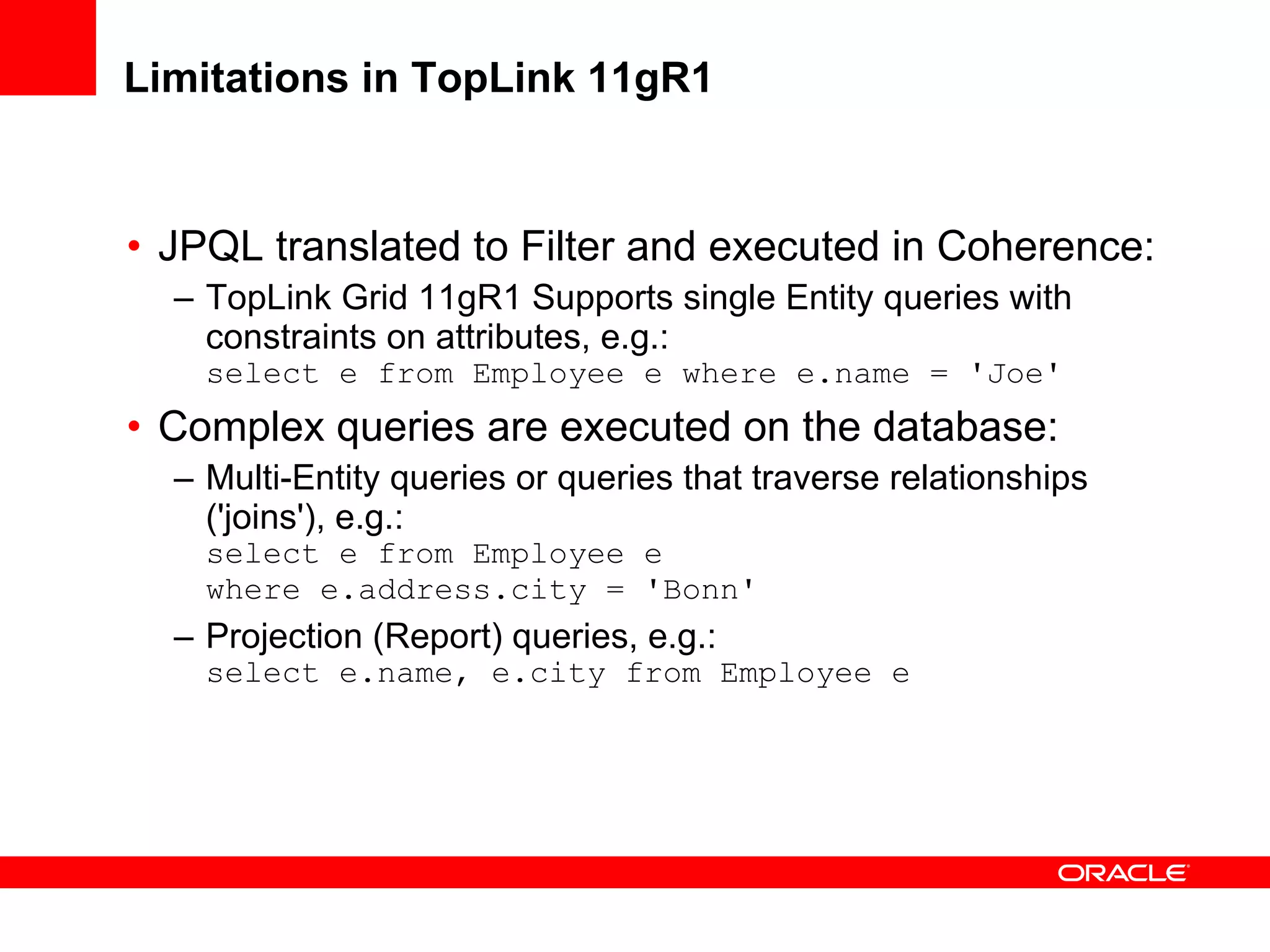 Limitations in TopLink 11gR1 JPQL translated to Filter and executed in Coherence: TopLink Grid 11gR1 Supports single Entity queries with constraints on attributes, e.g.: select e from Employee e where e.name = 'Joe' Complex queries are executed on the database: Multi-Entity queries or queries that traverse relationships ('joins'), e.g.: select e from Employee e  where e.address.city = 'Bonn' Projection (Report) queries, e.g.: select e.name, e.city from Employee e 