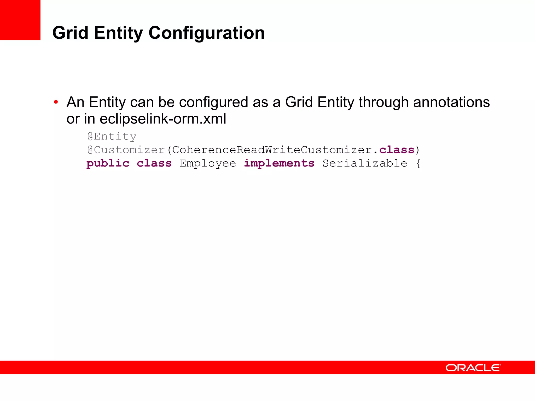 Grid Entity Configuration An Entity can be configured as a Grid Entity through annotations or in eclipselink-orm.xml @Entity @Customizer (CoherenceReadWriteCustomizer. class ) public   class  Employee  implements  Serializable { 