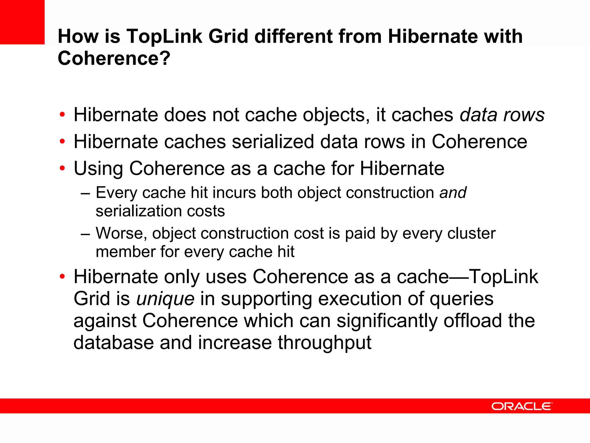 How is TopLink Grid different from Hibernate with Coherence? Hibernate does not cache objects, it caches  data rows Hibernate caches serialized data rows in Coherence Using Coherence as a cache for Hibernate Every cache hit incurs both object construction  and  serialization costs Worse, object construction cost is paid by every cluster member for every cache hit Hibernate only uses Coherence as a cache—TopLink Grid is  unique  in supporting execution of queries against Coherence which can significantly offload the database and increase throughput 
