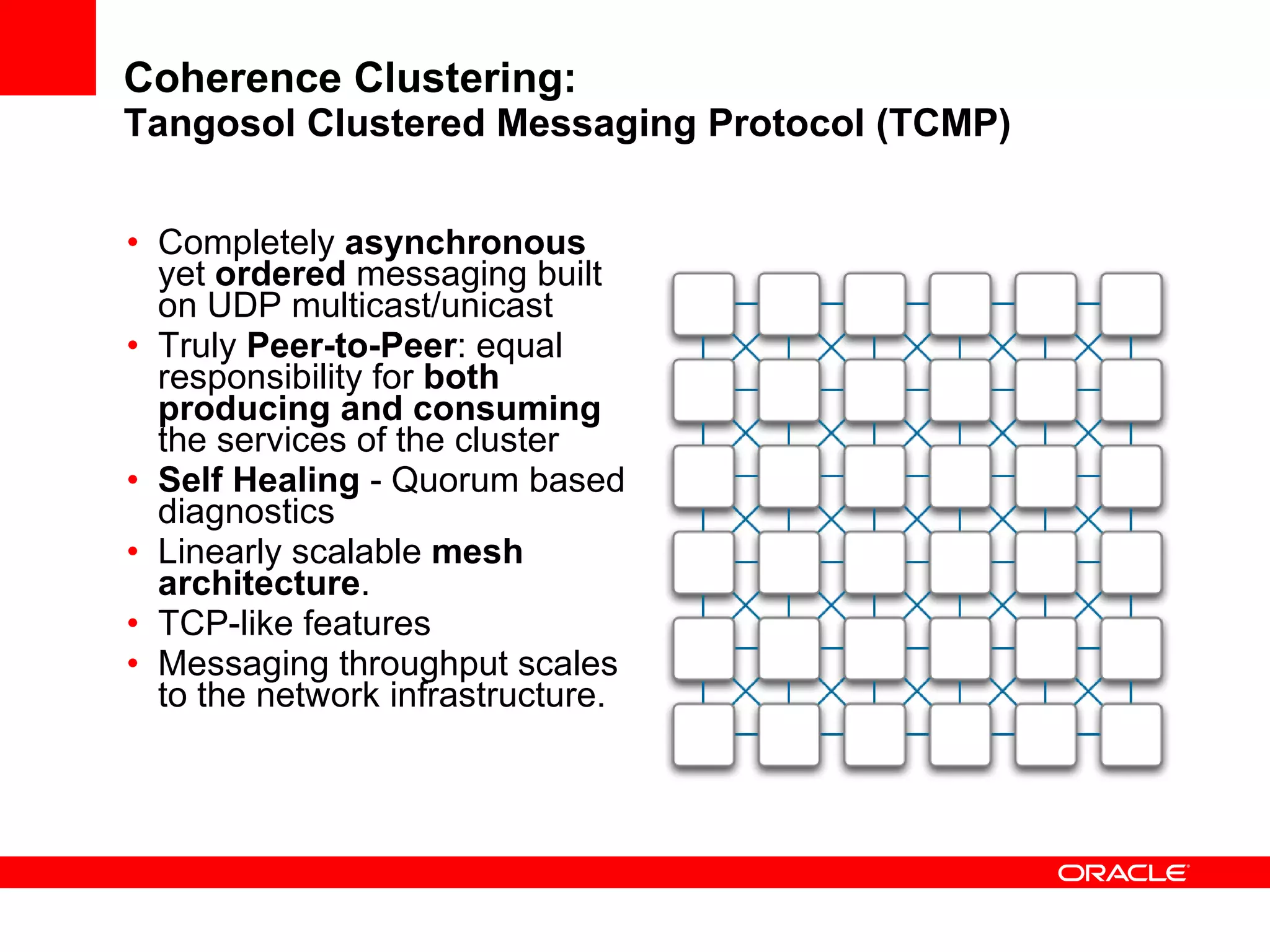 Coherence Clustering: Tangosol Clustered Messaging Protocol (TCMP) Completely  asynchronous  yet  ordered  messaging built on UDP multicast/unicast Truly  Peer-to-Peer : equal responsibility for  both producing and consuming  the services of the cluster Self Healing  - Quorum based diagnostics Linearly scalable  mesh architecture . TCP-like features Messaging throughput scales to the network infrastructure. 