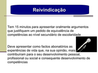Reivindicação  Tem 15 minutos para apresentar oralmente argumentos que justifiquem um pedido de equivalência de competências ao nível secundário de escolaridade Deve apresentar como factos abonatórios as experiências de vida que, na sua opinião, mais contribuíram para o seu desenvolvimento pessoal, profissional ou social e consequente desenvolvimento de competências 