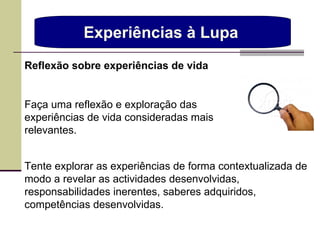 Experiências à Lupa  Tente explorar as experiências de forma contextualizada de modo a revelar as actividades desenvolvidas, responsabilidades inerentes, saberes adquiridos, competências desenvolvidas. Reflexão sobre experiências de vida Faça uma reflexão e exploração das experiências de vida consideradas mais relevantes. 