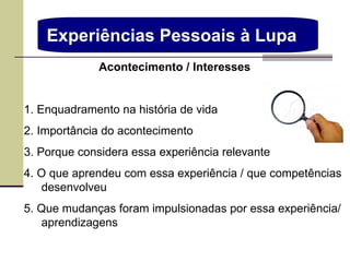 Experiências Pessoais à Lupa  Acontecimento / Interesses  1. Enquadramento na história de vida 2. Importância do acontecimento 3. Porque   considera essa experiência relevante 4. O que aprendeu com essa experiência / que competências desenvolveu 5. Que mudanças foram impulsionadas por essa experiência/ aprendizagens  