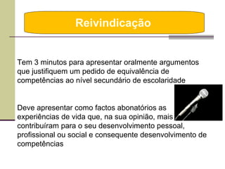 Reivindicação  Tem 3 minutos para apresentar oralmente argumentos que justifiquem um pedido de equivalência de competências ao nível secundário de escolaridade Deve apresentar como factos abonatórios as experiências de vida que, na sua opinião, mais contribuíram para o seu desenvolvimento pessoal, profissional ou social e consequente desenvolvimento de competências 