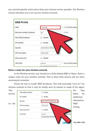 Page 100 of 118
you received specific instructions from your internet service provider. The Wireless
section will allow you to set up your wireless network.
Enter a name for your wireless network.
In the Wireless section, you should see a field labeled SSID or Name. Enter a
unique name for your wireless network. This is what other devices will see when
scanning for networks.
Check the box to enable SSID broadcast. This will essentially “turn on” the
wireless network so that it may be readily seen by anyone in range of the signal.
*See the Tips
section below for
additional
information
on the SSID
setting.
Sample
 