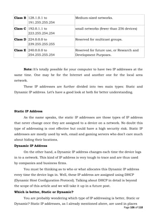 Page 106 of 118
Class B 128.1.0.1 to
191.255.255.254
Medium-sized networks.
Class C 192.0.1.1 to
223.255.254.254
small networks (fewer than 256 devices)
Class D 224.0.0.0 to
239.255.255.255
Reserved for multicast groups.
Class E 240.0.0.0 to
254.255.255.254
Reserved for future use, or Research and
Development Purposes.
Note: It’s totally possible for your computer to have two IP addresses at the
same time. One may be for the Internet and another one for the local area
network.
These IP addresses are further divided into two main types: Static and
Dynamic IP address. Let’s have a good look at both for better understanding.
Static IP Address
As the name speaks, the static IP addresses are those types of IP address
that never change once they are assigned to a device on a network. No doubt this
type of addressing is cost effective but could have a high security risk. Static IP
addresses are mostly used by web, email and gaming servers who don’t care much
about hiding their locations.
Dynamic IP Address
On the other hand, a Dynamic IP address changes each time the device logs
in to a network. This kind of IP address is very tough to trace and are thus used
by companies and business firms.
You must be thinking as to who or what allocates this Dynamic IP address
every time the device logs in. Well, these IP address are assigned using DHCP
(Dynamic Host Configuration Protocol). Talking about DHCP in detail is beyond
the scope of this article and we will take it up in a future post.
Which is better, Static or Dynamic?
You are probably wondering which type of IP addressing is better, Static or
Dynamic? Static IP addresses, as I already mentioned above, are used in places
 