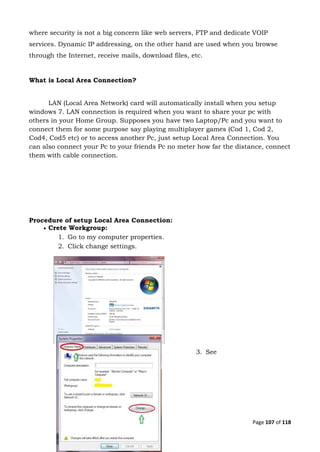 Page 107 of 118
where security is not a big concern like web servers, FTP and dedicate VOIP
services. Dynamic IP addressing, on the other hand are used when you browse
through the Internet, receive mails, download files, etc.
What is Local Area Connection?
LAN (Local Area Network) card will automatically install when you setup
windows 7. LAN connection is required when you want to share your pc with
others in your Home Group. Supposes you have two Laptop/Pc and you want to
connect them for some purpose say playing multiplayer games (Cod 1, Cod 2,
Cod4, Cod5 etc) or to access another Pc, just setup Local Area Connection. You
can also connect your Pc to your friends Pc no meter how far the distance, connect
them with cable connection.
Procedure of setup Local Area Connection:
 Crete Workgroup:
1. Go to my computer properties.
2. Click change settings.
3. See
 