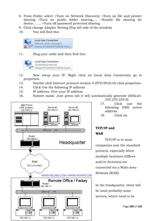 Page 109 of 118
8. From Public select >Turn on Network Discovery >Turn on file and printer
sharing >Turn on public folder sharing..... >Enable file sharing for
device........ >Turn off password protected sharing.
9. Click change Adapter Setting (Top left side of the window)
10. You will find this
11. Plug your cable and then find this
12. Now setup your IP. Right click on Local Area Connection go to
properties.
13. Double click Internet protocol version 4 (TCP/IPv4) Or click properties
14. Click Use the following IP address
15. IP address: Give your IP address
16. Subnet mask: Just press tab it will automatically generate (Default-
255.255.255.0)
17. Click use the
following DNS server
address.
18. Click ok.
TCP/IP and
WAN
TCP/IP is in most
companies now the standard
protocol, especially when
multiple locations (Offices
and/or factories) are
connected via a Wide-Area-
Network (WAN).
In the headquarter, there will
be most probably some
servers, which need to be
 