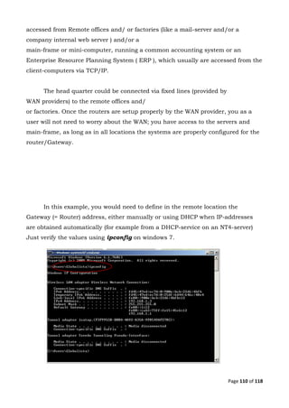 Page 110 of 118
accessed from Remote offices and/ or factories (like a mail-server and/or a
company internal web server ) and/or a
main-frame or mini-computer, running a common accounting system or an
Enterprise Resource Planning System ( ERP ), which usually are accessed from the
client-computers via TCP/IP.
The head quarter could be connected via fixed lines (provided by
WAN providers) to the remote offices and/
or factories. Once the routers are setup properly by the WAN provider, you as a
user will not need to worry about the WAN; you have access to the servers and
main-frame, as long as in all locations the systems are properly configured for the
router/Gateway.
In this example, you would need to define in the remote location the
Gateway (= Router) address, either manually or using DHCP when IP-addresses
are obtained automatically (for example from a DHCP-service on an NT4-server)
Just verify the values using ipconfig on windows 7.
 