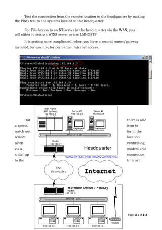 Page 111 of 118
Test the connection from the remote location to the headquarter by making
the PING test to the systems located in the headquarter.
For File-Access to an NT-server in the head quarter via the WAN, you
will either to setup a WINS server or use LMHOSTS.
It is getting more complicated, when you have a second router/gateway
installed, for example for permanent Internet access.
But there is also
a special item to
watch out for in the
remote location
when connecting
via a modem and
a dial-up connection
to the Internet
 