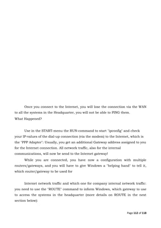 Page 112 of 118
Once you connect to the Internet, you will lose the connection via the WAN
to all the systems in the Headquarter, you will not be able to PING them.
What Happened?
Use in the START-menu the RUN-command to start "ipconfig" and check
your IP-values of the dial-up connection (via the modem) to the Internet, which is
the "PPP Adapter": Usually, you get an additional Gateway address assigned to you
for the Internet connection. All network traffic, also for the internal
communications, will now be send to the Internet gateway!
While you are connected, you have now a configuration with multiple
routers/gateways, and you will have to give Windows a "helping hand" to tell it,
which router/gateway to be used for
Internet network traffic and which one for company internal network traffic:
you need to use the "ROUTE" command to inform Windows, which gateway to use
to access the systems in the headquarter (more details on ROUTE in the next
section below):
 