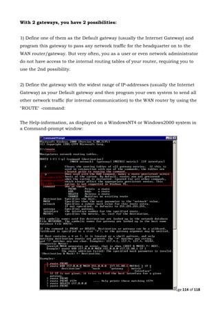 Page 114 of 118
With 2 gateways, you have 2 possibilities:
1) Define one of them as the Default gateway (usually the Internet Gateway) and
program this gateway to pass any network traffic for the headquarter on to the
WAN router/gateway. But very often, you as a user or even network administrator
do not have access to the internal routing tables of your router, requiring you to
use the 2nd possibility.
2) Define the gateway with the widest range of IP-addresses (usually the Internet
Gateway) as your Default gateway and then program your own system to send all
other network traffic (for internal communication) to the WAN router by using the
"ROUTE" -command:
The Help-information, as displayed on a WindowsNT4 or Windows2000 system in
a Command-prompt window:
 