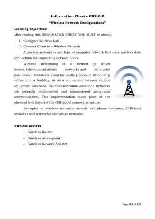 Page 118 of 118
Information Sheets CO2.3-3
“Wireless Network Configurations”
Learning Objectives:
After reading this INFORMATION SHEET, YOU MUST be able to:
1. Configure Wireless LAN
2. Connect Client to a Wireless Network
A wireless network is any type of computer network that uses wireless data
connections for connecting network nodes.
Wireless networking is a method by which
homes, telecommunications networks and enterprise
(business) installations avoid the costly process of introducing
cables into a building, or as a connection between various
equipment locations. Wireless telecommunications networks
are generally implemented and administered using radio
communication. This implementation takes place at the
physical level (layer) of the OSI model network structure.
Examples of wireless networks include cell phone networks, Wi-Fi local
networks and terrestrial microwave networks.
Wireless Devices
- Wireless Router
- Wireless Accesspoint
- Wireless Network Adapter
 
