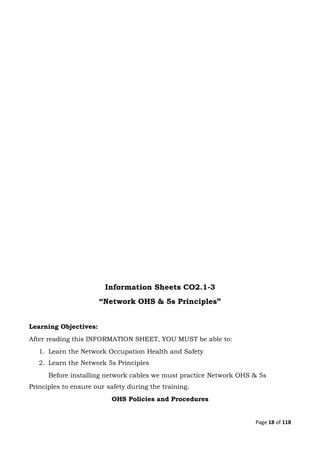 Page 18 of 118
Information Sheets CO2.1-3
“Network OHS & 5s Principles”
Learning Objectives:
After reading this INFORMATION SHEET, YOU MUST be able to:
1. Learn the Network Occupation Health and Safety
2. Learn the Network 5s Principles
Before installing network cables we must practice Network OHS & 5s
Principles to ensure our safety during the training.
OHS Policies and Procedures
 